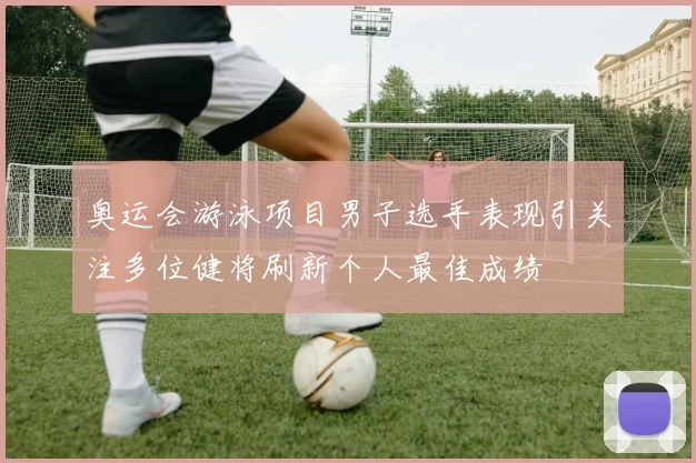 奥运会游泳项目男子选手表现引关注多位健将刷新个人最佳成绩