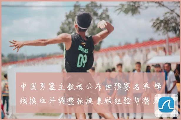 中国男篮主教练公布世预赛名单 锋线换血并调整轮换兼顾经验与潜力