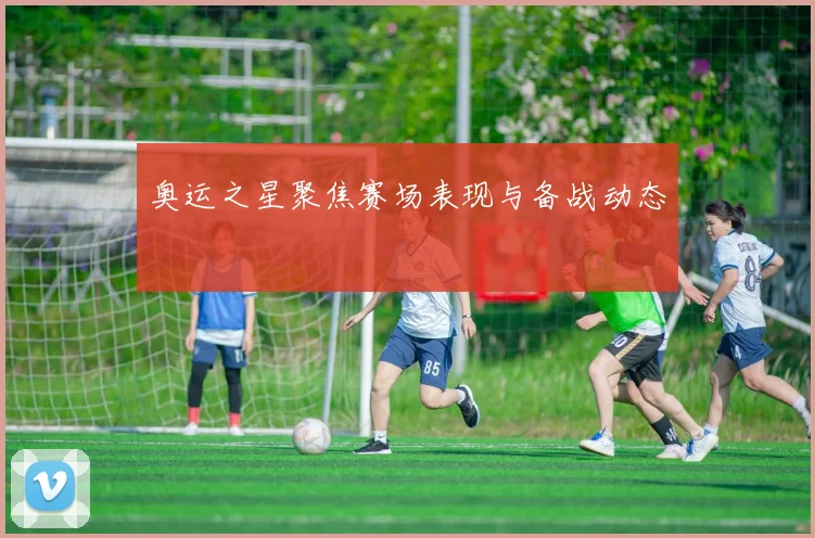 奥运之星聚焦赛场表现与备战动态