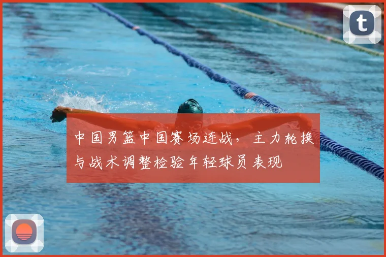 中国男篮中国赛场连战，主力轮换与战术调整检验年轻球员表现