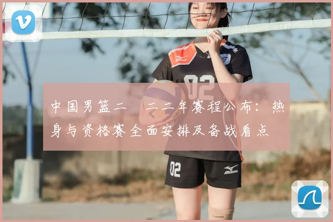 中国男篮二〇二二年赛程公布：热身与资格赛全面安排及备战看点