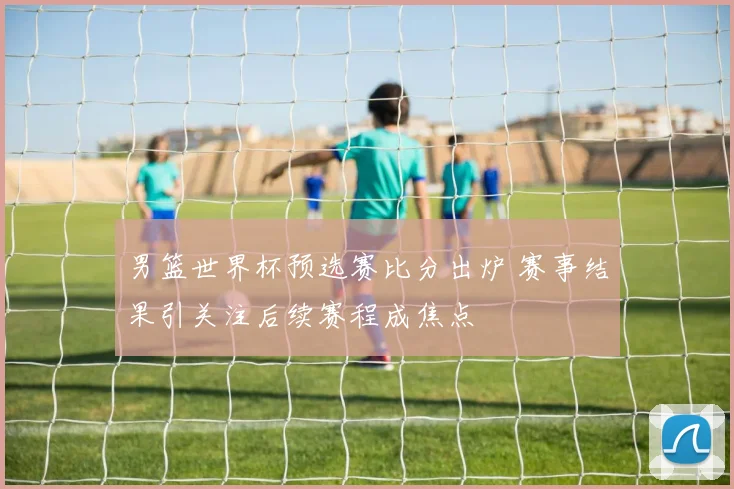 男篮世界杯预选赛比分出炉 赛事结果引关注后续赛程成焦点