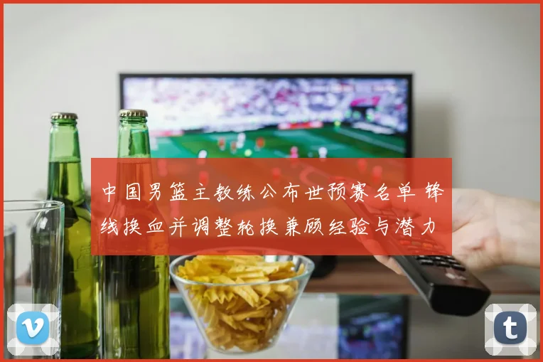 中国男篮主教练公布世预赛名单 锋线换血并调整轮换兼顾经验与潜力
