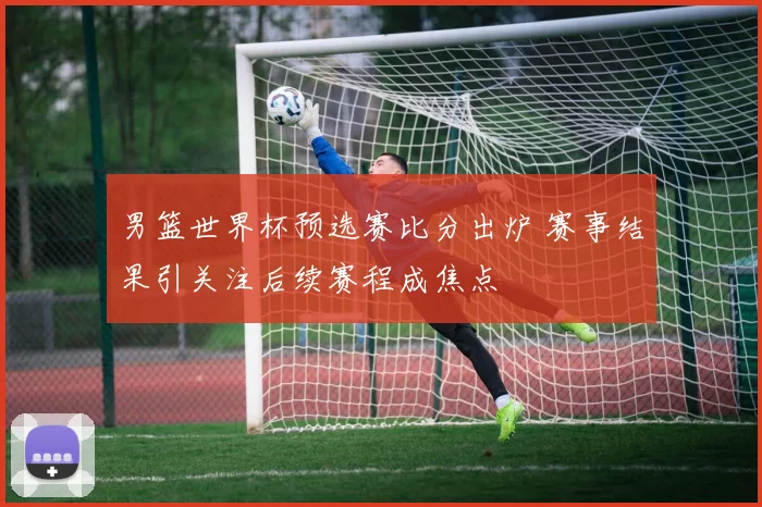 男篮世界杯预选赛比分出炉 赛事结果引关注后续赛程成焦点