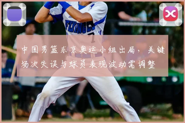 中国男篮东京奥运小组出局，关键场次失误与球员表现波动需调整