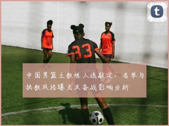 中国男篮主教练人选敲定，名单与执教风格曝光及备战影响分析
