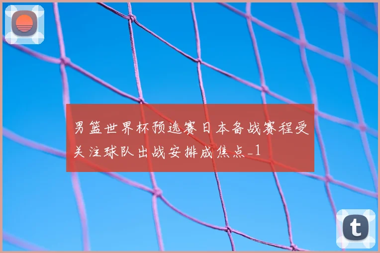 男篮世界杯预选赛日本备战赛程受关注球队出战安排成焦点_1