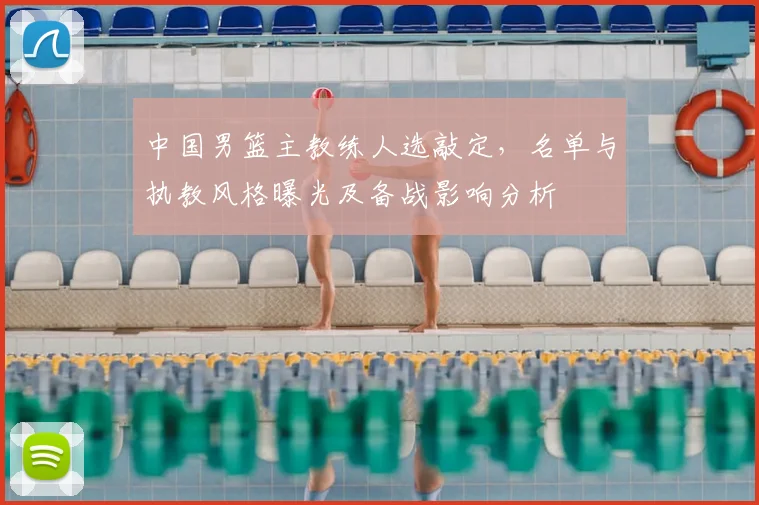 中国男篮主教练人选敲定，名单与执教风格曝光及备战影响分析