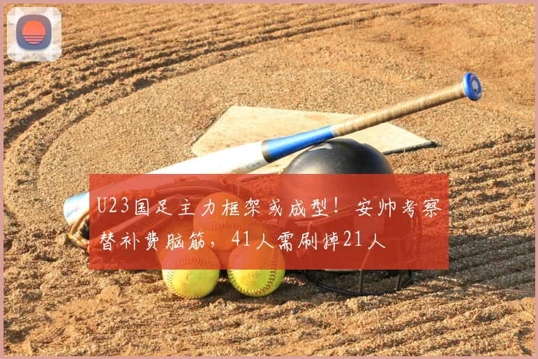 U23国足主力框架或成型！安帅考察替补费脑筋，41人需刷掉21人