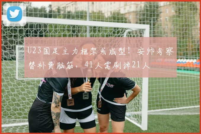 U23国足主力框架或成型！安帅考察替补费脑筋，41人需刷掉21人
