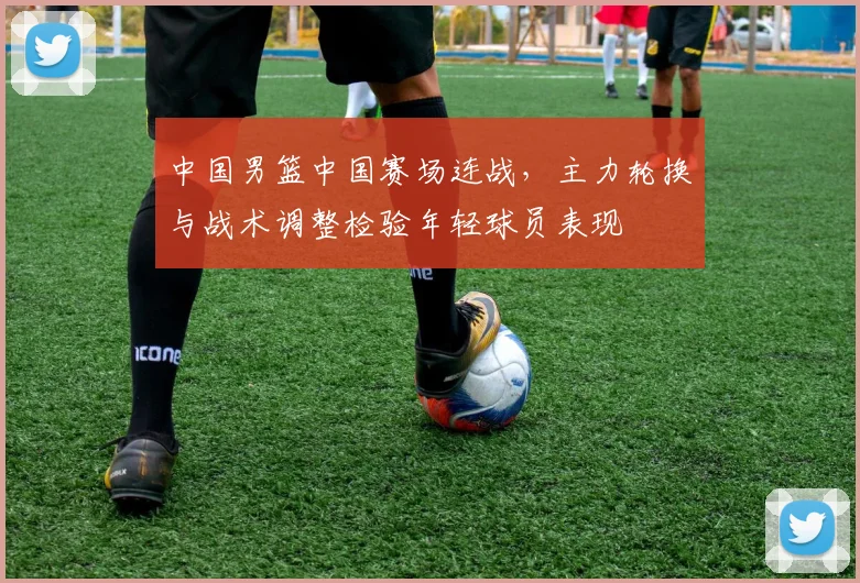 中国男篮中国赛场连战，主力轮换与战术调整检验年轻球员表现