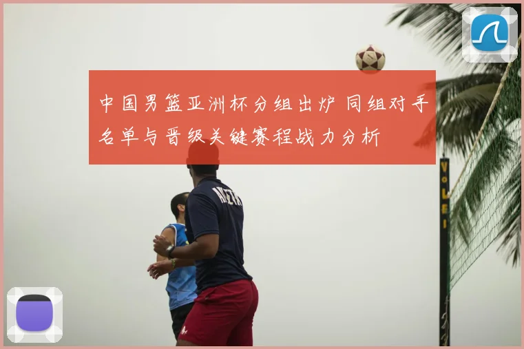 中国男篮亚洲杯分组出炉 同组对手名单与晋级关键赛程战力分析