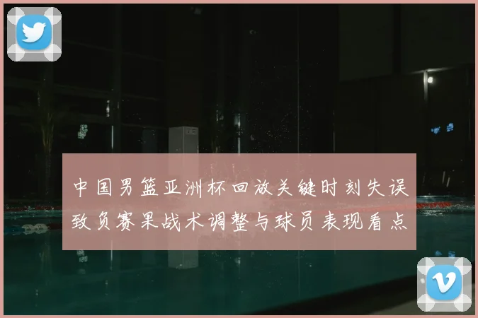 中国男篮亚洲杯回放关键时刻失误致负赛果战术调整与球员表现看点
