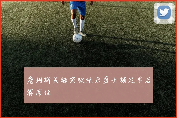 詹姆斯关键突破绝杀勇士锁定季后赛席位