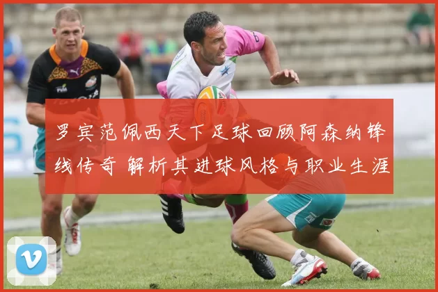 罗宾范佩西天下足球回顾阿森纳锋线传奇 解析其进球风格与职业生涯影响