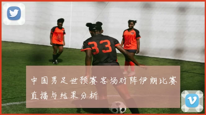 中国男足世预赛客场对阵伊朗比赛直播与结果分析