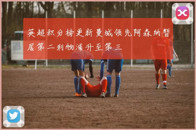 英超积分榜更新曼城领先阿森纳暂居第二利物浦升至第三