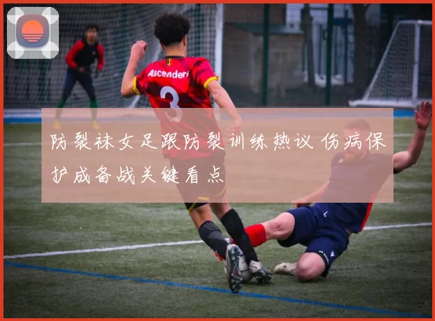 防裂袜女足跟防裂训练热议 伤病保护成备战关键看点