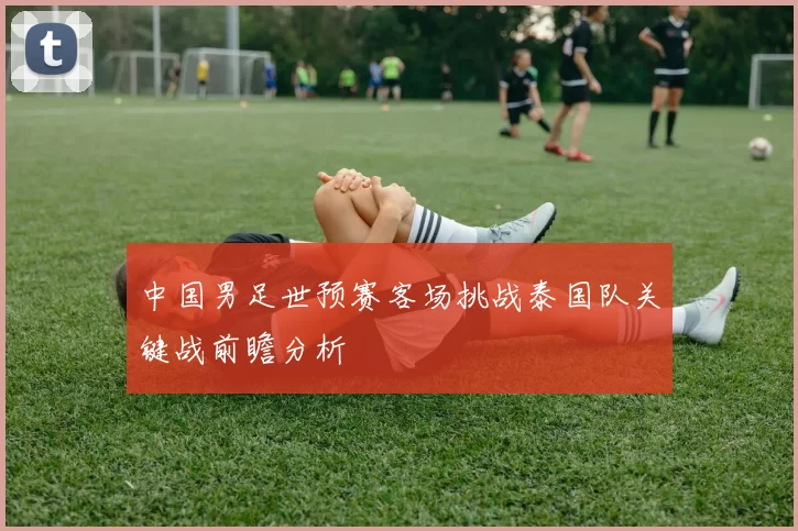 中国男足世预赛客场挑战泰国队关键战前瞻分析