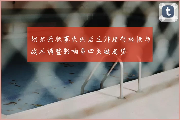 切尔西联赛失利后主帅进行轮换与战术调整影响争四关键局势