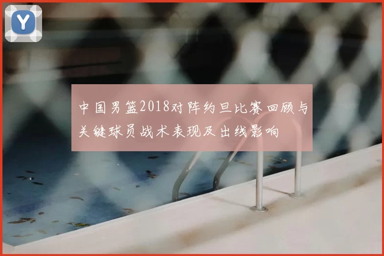 中国男篮2018对阵约旦比赛回顾与关键球员战术表现及出线影响