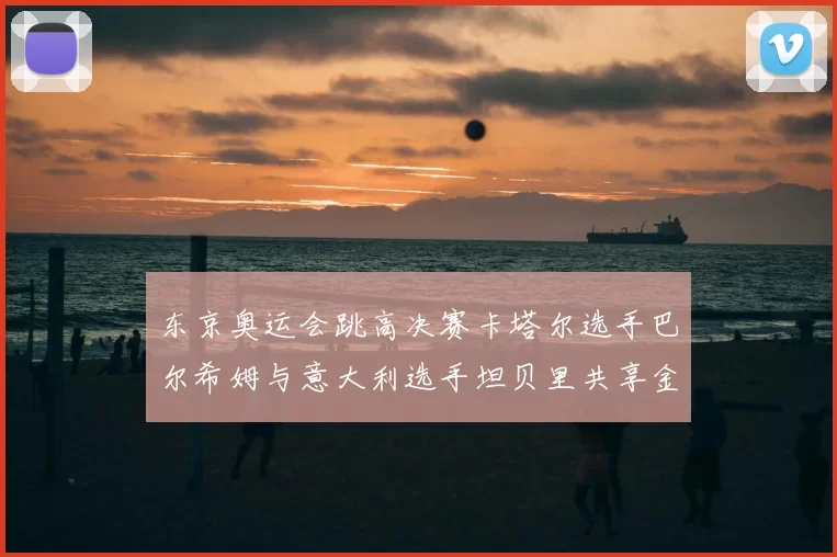 东京奥运会跳高决赛卡塔尔选手巴尔希姆与意大利选手坦贝里共享金牌