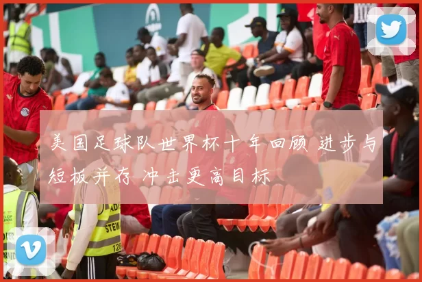 美国足球队世界杯十年回顾 进步与短板并存 冲击更高目标
