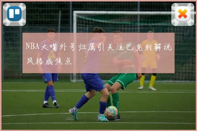 NBA大嘴外号归属引关注巴克利解说风格成焦点