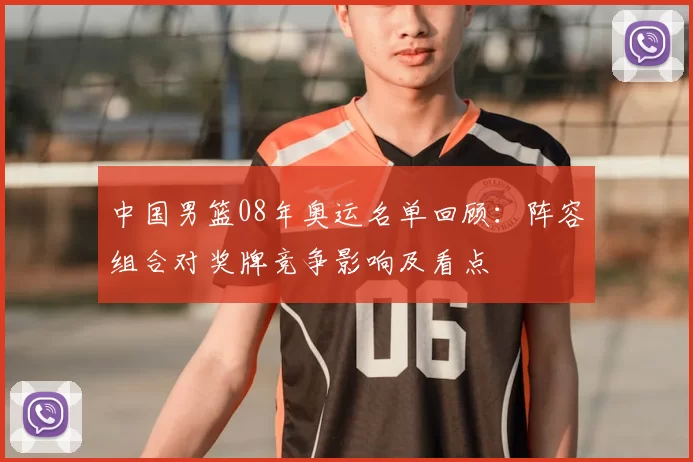 中国男篮08年奥运名单回顾：阵容组合对奖牌竞争影响及看点