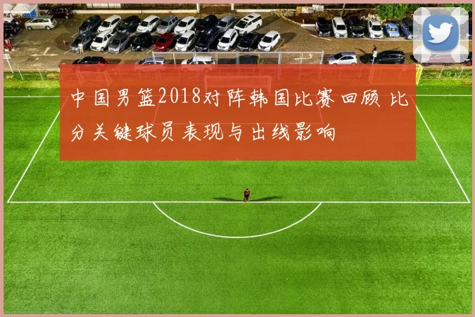 中国男篮2018对阵韩国比赛回顾 比分关键球员表现与出线影响