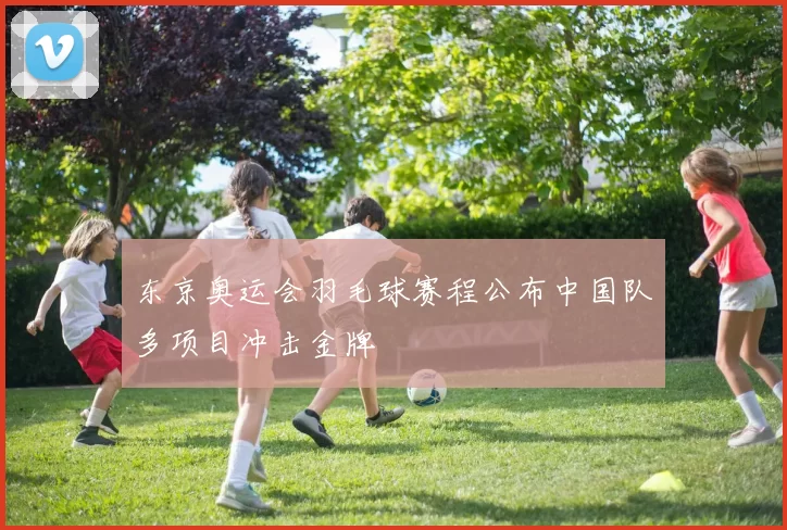 东京奥运会羽毛球赛程公布中国队多项目冲击金牌