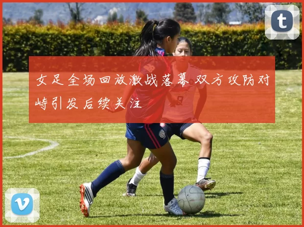 女足全场回放激战落幕 双方攻防对峙引发后续关注