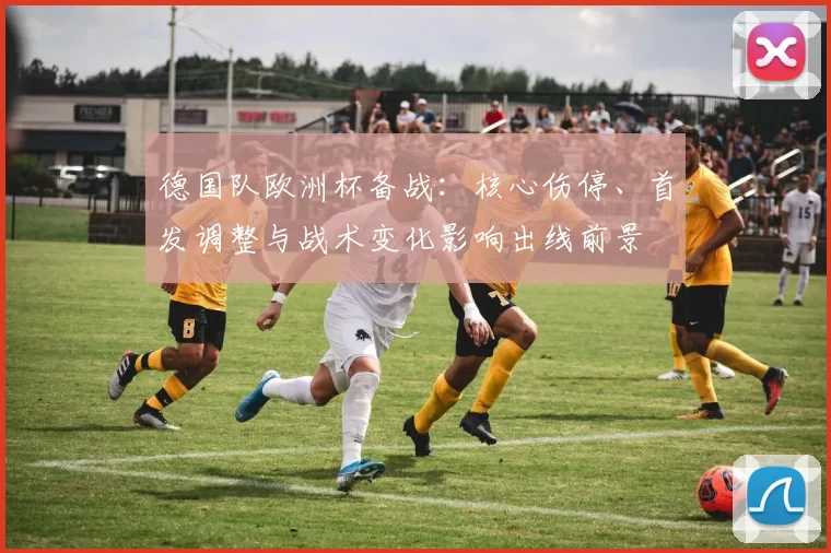 德国队欧洲杯备战:核心伤停、首发调整与战术变化影响出线前景