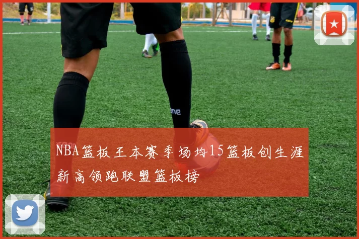 NBA篮板王本赛季场均15篮板创生涯新高领跑联盟篮板榜