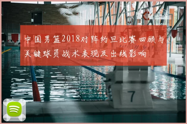 中国男篮2018对阵约旦比赛回顾与关键球员战术表现及出线影响