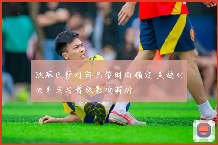 欧冠巴萨对阵巴黎时间确定 关键对决看点与晋级影响解析