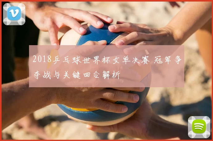 2018乒乓球世界杯女单决赛 冠军争夺战与关键回合解析