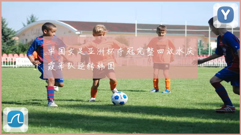 中国女足亚洲杯夺冠完整回放水庆霞率队逆转韩国