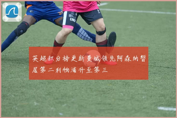 英超积分榜更新曼城领先阿森纳暂居第二利物浦升至第三