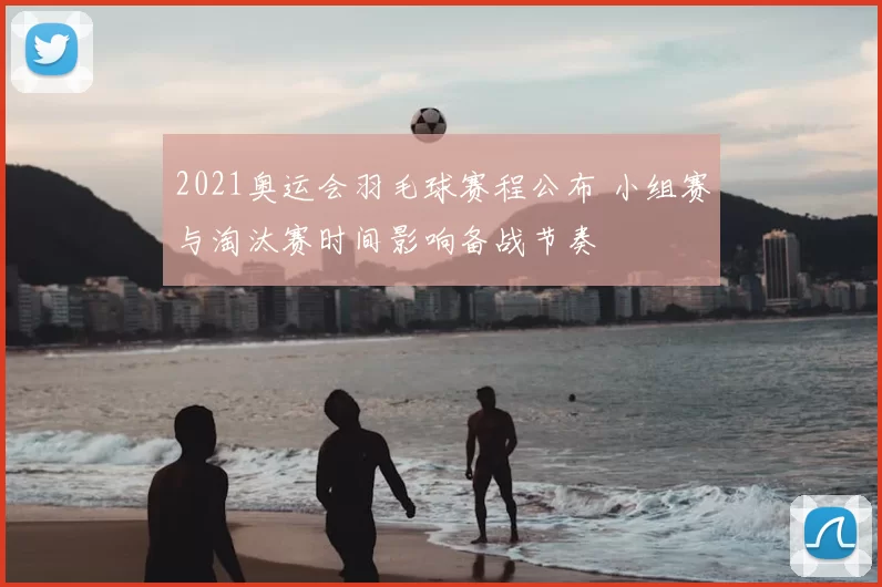 2021奥运会羽毛球赛程公布 小组赛与淘汰赛时间影响备战节奏