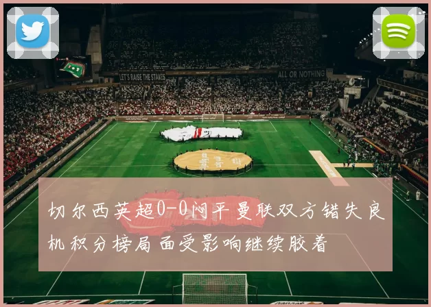 切尔西英超0-0闷平曼联双方错失良机积分榜局面受影响继续胶着