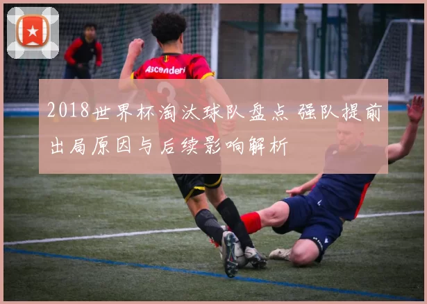 2018世界杯淘汰球队盘点 强队提前出局原因与后续影响解析