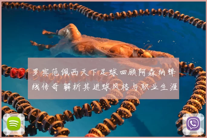 罗宾范佩西天下足球回顾阿森纳锋线传奇 解析其进球风格与职业生涯影响