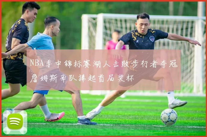 NBA季中锦标赛湖人击败步行者夺冠詹姆斯率队捧起首届奖杯