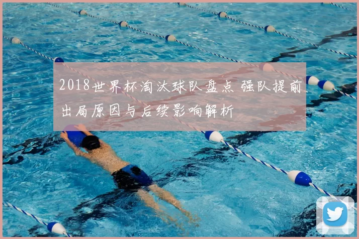 2018世界杯淘汰球队盘点 强队提前出局原因与后续影响解析