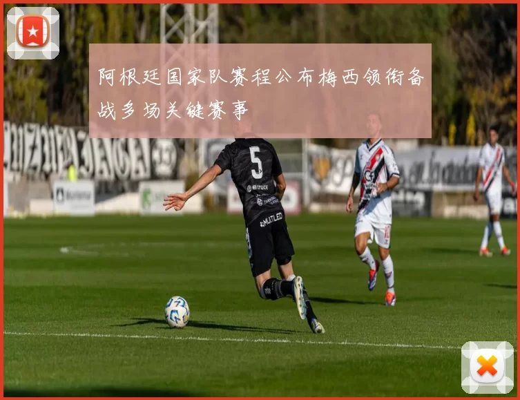 阿根廷国家队赛程公布梅西领衔备战多场关键赛事