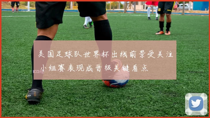 美国足球队世界杯出线前景受关注 小组赛表现成晋级关键看点