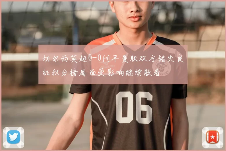 切尔西英超0-0闷平曼联双方错失良机积分榜局面受影响继续胶着