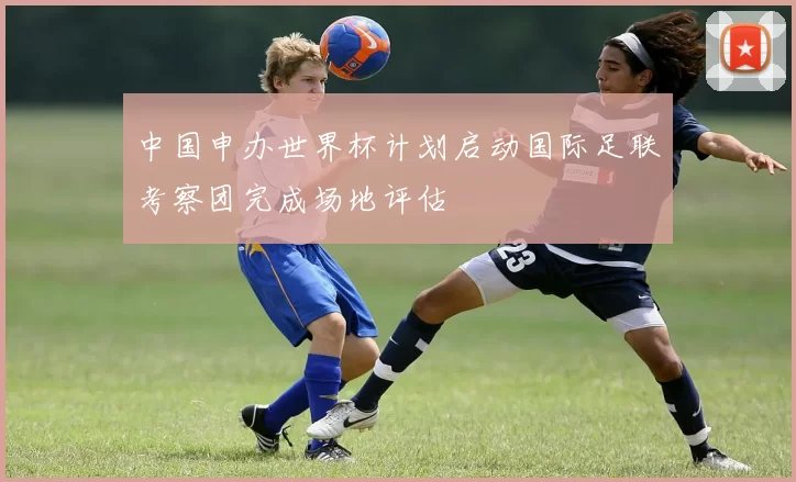 中国申办世界杯计划启动国际足联考察团完成场地评估