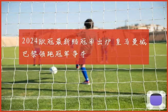 2024欧冠最新赔冠率出炉 皇马曼城巴黎领跑冠军争夺